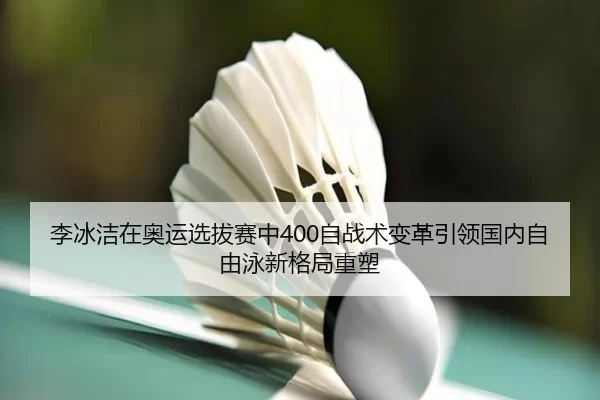 李冰洁在奥运选拔赛中400自战术变革引领国内自由泳新格局重塑