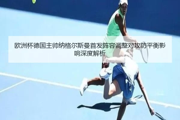 欧洲杯德国主帅纳格尔斯曼首发阵容调整对攻防平衡影响深度解析